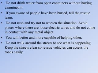 • Do not drink water from open containers without having
examined it.
• If you aware of people have been buried, tell the rescue
team.
• Do not rush and try not to worsen the situation. Avoid
places where there are loose electric wires and do not come
in contact with any metal object
• You will better and more capable of helping other.
• Do not walk around the streets to see what is happening.
Keep the streets clear so rescue vehicles can access the
roads easily.
 