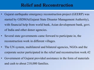 Relief and Reconstruction
• Gujarat earthquake emergency reconstruction project (GEERP) was
started by GSDMA(Gujarat State Disaster Management Authority),
with financial help from world bank, Asian development bank, govt.
of India and other donor agencies.
• Several state governments came forward to participate in, the
reconstruction work in different villages.
• The UN system, multilateral and bilateral agencies, NGOs and the
corporate sector participated in the relief and reconstruction work.42
• Government of Gujarat provided assistance in the form of materials
and cash to about 218,000 families.
 