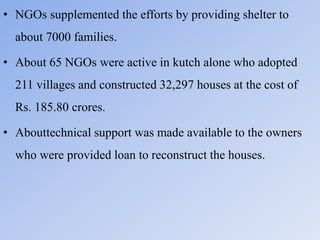 • NGOs supplemented the efforts by providing shelter to
about 7000 families.
• About 65 NGOs were active in kutch alone who adopted
211 villages and constructed 32,297 houses at the cost of
Rs. 185.80 crores.
• Abouttechnical support was made available to the owners
who were provided loan to reconstruct the houses.
 