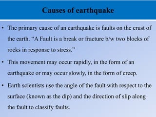 Causes of earthquake
• The primary cause of an earthquake is faults on the crust of
the earth. “A Fault is a break or fracture b/w two blocks of
rocks in response to stress.”
• This movement may occur rapidly, in the form of an
earthquake or may occur slowly, in the form of creep.
• Earth scientists use the angle of the fault with respect to the
surface (known as the dip) and the direction of slip along
the fault to classify faults.
 