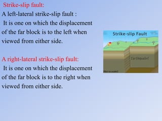 Strike-slip fault:
A left-lateral strike-slip fault :
It is one on which the displacement
of the far block is to the left when
viewed from either side.
A right-lateral strike-slip fault:
It is one on which the displacement
of the far block is to the right when
viewed from either side.
 