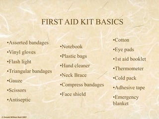 © Donald William Reid 2007
FIRST AID KIT BASICS
•Assorted bandages
•Vinyl gloves
•Flash light
•Triangular bandages
•Gauze
•Scissors
•Antiseptic
•Notebook
•Plastic bags
•Hand cleaner
•Neck Brace
•Compress bandages
•Face shield
•Cotton
•Eye pads
•1st aid booklet
•Thermometer
•Cold pack
•Adhesive tape
•Emergency
blanket
 