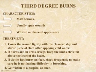 © Donald William Reid 2007
THIRD DEGREE BURNS
Most serious,
TREATMENT:
CHARACTERISTICS:
Usually open wounds
Whitish or charred appearance
4. Get victim to a hospital at once.
1. Cover the wound lightly with the cleanest, dry and
sterile piece of cloth after applying cold water.
2. If burns are on arms or legs, keep the limbs elevated
above the level of the heart.
3. If victim has burns on face, check frequently to make
sure he is not having difficulty in breathing.
 