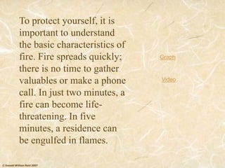 © Donald William Reid 2007
To protect yourself, it is
important to understand
the basic characteristics of
fire. Fire spreads quickly;
there is no time to gather
valuables or make a phone
call. In just two minutes, a
fire can become life-
threatening. In five
minutes, a residence can
be engulfed in flames.
Graph
Video
 