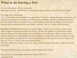 © Donald William Reid 2007
What to do During a Fire
If your clothes catch on fire, you should:
Stop, drop, and roll - until the fire is extinguished. Running only makes the fire burn faster.
To escape a fire, you should:
Check closed doors for heat before you open them. If you are escaping through a closed door, use
the back of your hand to feel the top of the door, the doorknob, and the crack between the door
and door frame before you open it. Never use the palm of your hand or fingers to test for heat -
burning those areas could impair your ability to escape a fire (i.e., ladders and crawling).
Hot Door Cool Door: Do not open. Escape through a window. If you cannot escape, hang a
white or light-colored sheet outside the window, alerting fire fighters to your presence.Open
slowly and ensure fire and/or smoke is not blocking your escape route. If your escape route is
blocked, shut the door immediately and use an alternate escape route, such as a window. If clear,
leave immediately through the door and close it behind you. Be prepared to crawl. Smoke and
heat rise. The air is clearer and cooler near the floor.
Crawl low under any smoke to your exit - heavy smoke and poisonous gases collect first along
the ceiling.
Close doors behind you as you escape to delay the spread of the fire.
Stay out once you are safely out. Do not reenter. Call 9-1-1.
 