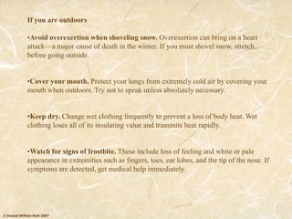 © Donald William Reid 2007
If you are outdoors
•Avoid overexertion when shoveling snow. Overexertion can bring on a heart
attack—a major cause of death in the winter. If you must shovel snow, stretch
before going outside.
•Cover your mouth. Protect your lungs from extremely cold air by covering your
mouth when outdoors. Try not to speak unless absolutely necessary.
•Keep dry. Change wet clothing frequently to prevent a loss of body heat. Wet
clothing loses all of its insulating value and transmits heat rapidly.
•Watch for signs of frostbite. These include loss of feeling and white or pale
appearance in extremities such as fingers, toes, ear lobes, and the tip of the nose. If
symptoms are detected, get medical help immediately.
 