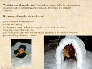 © Donald William Reid 2007
•Watch for signs of hypothermia. These include uncontrollable shivering, memory
loss, disorientation, incoherence, slurred speech, drowsiness, and apparent
exhaustion.
•If symptoms of hypothermia are detected:
•get the victim to a warm location
•remove wet clothing
•put the person in dry clothing and wrap their entire body in a blanket
•warm the center of the body first
•give warm, non-alcoholic or non-caffeinated beverages if the victim is conscious
•get medical help as soon as possible.
 