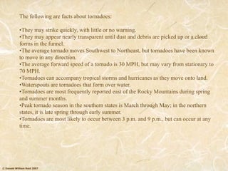 © Donald William Reid 2007
The following are facts about tornadoes:
•They may strike quickly, with little or no warning.
•They may appear nearly transparent until dust and debris are picked up or a cloud
forms in the funnel.
•The average tornado moves Southwest to Northeast, but tornadoes have been known
to move in any direction.
•The average forward speed of a tornado is 30 MPH, but may vary from stationary to
70 MPH.
•Tornadoes can accompany tropical storms and hurricanes as they move onto land.
•Waterspouts are tornadoes that form over water.
•Tornadoes are most frequently reported east of the Rocky Mountains during spring
and summer months.
•Peak tornado season in the southern states is March through May; in the northern
states, it is late spring through early summer.
•Tornadoes are most likely to occur between 3 p.m. and 9 p.m., but can occur at any
time.
 