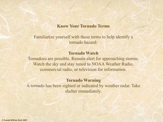 © Donald William Reid 2007
Know Your Tornado Terms
Familiarize yourself with these terms to help identify a
tornado hazard:
Tornado Watch
Tornadoes are possible. Remain alert for approaching storms.
Watch the sky and stay tuned to NOAA Weather Radio,
commercial radio, or television for information.
Tornado Warning
A tornado has been sighted or indicated by weather radar. Take
shelter immediately.
 