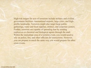 © Donald William Reid 2007
High-risk targets for acts of terrorism include military and civilian
government facilities, international airports, large cities, and high-
profile landmarks. Terrorists might also target large public
gatherings, water and food supplies, utilities, and corporate centers.
Further, terrorists are capable of spreading fear by sending
explosives or chemical and biological agents through the mail.
Within the immediate area of a terrorist event, you would need to
rely on police, fire, and other officials for instructions. However,
you can prepare in much the same way you would prepare for other
crisis events.
 