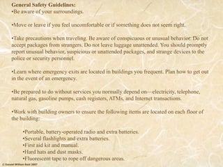 © Donald William Reid 2007
General Safety Guidelines:
•Be aware of your surroundings.
•Move or leave if you feel uncomfortable or if something does not seem right.
•Take precautions when traveling. Be aware of conspicuous or unusual behavior. Do not
accept packages from strangers. Do not leave luggage unattended. You should promptly
report unusual behavior, suspicious or unattended packages, and strange devices to the
police or security personnel.
•Learn where emergency exits are located in buildings you frequent. Plan how to get out
in the event of an emergency.
•Be prepared to do without services you normally depend on—electricity, telephone,
natural gas, gasoline pumps, cash registers, ATMs, and Internet transactions.
•Work with building owners to ensure the following items are located on each floor of
the building:
•Portable, battery-operated radio and extra batteries.
•Several flashlights and extra batteries.
•First aid kit and manual.
•Hard hats and dust masks.
•Fluorescent tape to rope off dangerous areas.
 