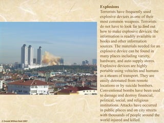 © Donald William Reid 2007
Explosions
Terrorists have frequently used
explosive devices as one of their
most common weapons. Terrorists
do not have to look far to find out
how to make explosive devices; the
information is readily available in
books and other information
sources. The materials needed for an
explosive device can be found in
many places including variety,
hardware, and auto supply stores.
Explosive devices are highly
portable using vehicles and humans
as a means of transport. They are
easily detonated from remote
locations or by suicide bombers.
Conventional bombs have been used
to damage and destroy financial,
political, social, and religious
institutions. Attacks have occurred
in public places and on city streets
with thousands of people around the
world injured and killed.
 