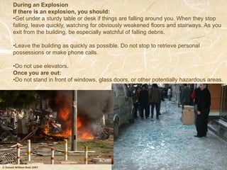 © Donald William Reid 2007
During an Explosion
If there is an explosion, you should:
•Get under a sturdy table or desk if things are falling around you. When they stop
falling, leave quickly, watching for obviously weakened floors and stairways. As you
exit from the building, be especially watchful of falling debris.
•Leave the building as quickly as possible. Do not stop to retrieve personal
possessions or make phone calls.
•Do not use elevators.
Once you are out:
•Do not stand in front of windows, glass doors, or other potentially hazardous areas.
 