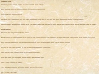 © Donald William Reid 2007
Flammable Items
•Never use gasoline, benzene, naphtha, or similar flammable liquids indoors.
•Store flammable liquids in approved containers in well-ventilated storage areas.
•Never smoke near flammable liquids.
•Discard all rags or materials that have been soaked in flammable liquids after you have used them. Safely discard them outdoors in a metal container.
•Insulate chimneys and place spark arresters on top. The chimney should be at least three feet higher than the roof. Remove branches hanging above and around the chimney.
Heating Sources
•Be careful when using alternative heating sources.
•Check with your local fire department on the legality of using kerosene heaters in your community. Be sure to fill kerosene heaters outside, and be sure they have cooled.
•Place heaters at least three feet away from flammable materials. Make sure the floor and nearby walls are properly insulated.
•Use only the type of fuel designated for your unit and follow manufacturer’s instructions.
•Store ashes in a metal container outside and away from your residence.
•Keep open flames away from walls, furniture, drapery, and flammable items.
•Keep a screen in front of the fireplace.
•Have heating units inspected and cleaned annually by a certified specialist.
 