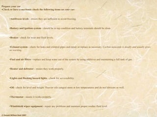 © Donald William Reid 2007
Prepare your car
•Check or have a mechanic check the following items on your car:
•Antifreeze levels - ensure they are sufficient to avoid freezing.
•Battery and ignition system - should be in top condition and battery terminals should be clean.
•Brakes - check for wear and fluid levels.
•Exhaust system - check for leaks and crimped pipes and repair or replace as necessary. Carbon monoxide is deadly and usually gives
no warning.
•Fuel and air filters - replace and keep water out of the system by using additives and maintaining a full tank of gas.
•Heater and defroster - ensure they work properly.
•Lights and flashing hazard lights - check for serviceability.
•Oil - check for level and weight. Heavier oils congeal more at low temperatures and do not lubricate as well.
•Thermostat - ensure it works properly.
•Windshield wiper equipment - repair any problems and maintain proper washer fluid level.
 