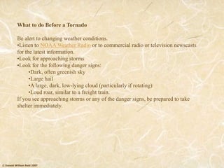 © Donald William Reid 2007
What to do Before a Tornado
Be alert to changing weather conditions.
•Listen to NOAA Weather Radio or to commercial radio or television newscasts
for the latest information.
•Look for approaching storms
•Look for the following danger signs:
•Dark, often greenish sky
•Large hail
•A large, dark, low-lying cloud (particularly if rotating)
•Loud roar, similar to a freight train.
If you see approaching storms or any of the danger signs, be prepared to take
shelter immediately.
 