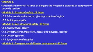 • Module 1.
• External and Internal hazards or dangers the hospital is exposed or supposed to
provide services
• Module 2. Structural safety 18 items
• 2.1 Prior events and hazards affecting structural safety
• 2.2 Building integrity
• Module 3. Non-structural safety 93 items
• 3.1 Architectural safety
• 3.2 Infrastructural protection, access and physical security
• 3.3 Critical systems
• 3.4 Equipment and supplies
• Module 4. Emergency and disaster management 40 items
 