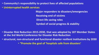 • Community’s responsibility to protect lives of affected populations
• Uninterrupted health services
Major responders to disasters/emergencies
Receiving end of victims
Direct life saving roles
Symbol of social progress & stability
• Disaster Risk Reduction 2015-2030, that was adopted by 187 Member States
at the 3rd World Conference for Disaster Risk Reduction
• structural, non-structural and functional disaster resilient institutions by 2030
• “Promote the goal of ‘hospitals safe from disasters’
 