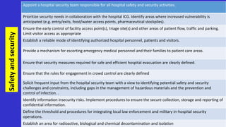 Safety
and
security
Appoint a hospital security team responsible for all hospital safety and security activities.
Prioritize security needs in collaboration with the hospital ICG. Identify areas where increased vulnerability is
anticipated (e.g. entry/exits, food/water access points, pharmaceutical stockpiles).
Ensure the early control of facility access point(s), triage site(s) and other areas of patient flow, traffic and parking.
Limit visitor access as appropriate
Establish a reliable mode of identifying authorized hospital personnel, patients and visitors.
Provide a mechanism for escorting emergency medical personnel and their families to patient care areas.
Ensure that security measures required for safe and efficient hospital evacuation are clearly defined.
Ensure that the rules for engagement in crowd control are clearly defined
Solicit frequent input from the hospital security team with a view to identifying potential safety and security
challenges and constraints, including gaps in the management of hazardous materials and the prevention and
control of infection. .
Identify information insecurity risks. Implement procedures to ensure the secure collection, storage and reporting of
confidential information.
Define the threshold and procedures for integrating local law enforcement and military in-hospital security
operations.
Establish an area for radioactive, biological and chemical decontamination and isolation
 
