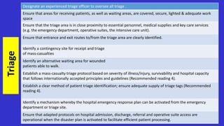 Designate an experienced triage officer to oversee all triage .
Ensure that areas for receiving patients, as well as waiting areas, are covered, secure, lighted & adequate work
space
Ensure that the triage area is in close proximity to essential personnel, medical supplies and key care services
(e.g. the emergency department, operative suites, the intensive care unit).
Ensure that entrance and exit routes to/from the triage area are clearly identified.
Identify a contingency site for receipt and triage
of mass-casualties
Identify an alternative waiting area for wounded
patients able to walk.
Establish a mass-casualty triage protocol based on severity of illness/injury, survivability and hospital capacity
that follows internationally accepted principles and guidelines (Recommended reading 4).
Establish a clear method of patient triage identification; ensure adequate supply of triage tags (Recommended
reading 4).
Identify a mechanism whereby the hospital emergency response plan can be activated from the emergency
department or triage site.
Ensure that adapted protocols on hospital admission, discharge, referral and operative suite access are
operational when the disaster plan is activated to facilitate efficient patient processing.
Triage
 