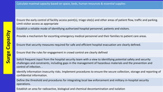 Calculate maximal capacity based on space, beds, human resources & essential supplies
Ensure the early control of facility access point(s), triage site(s) and other areas of patient flow, traffic and parking.
Limit visitor access as appropriate
Establish a reliable mode of identifying authorized hospital personnel, patients and visitors.
Provide a mechanism for escorting emergency medical personnel and their families to patient care areas.
Ensure that security measures required for safe and efficient hospital evacuation are clearly defined.
Ensure that the rules for engagement in crowd control are clearly defined
Solicit frequent input from the hospital security team with a view to identifying potential safety and security
challenges and constraints, including gaps in the management of hazardous materials and the prevention and
control of infection. .
Identify information insecurity risks. Implement procedures to ensure the secure collection, storage and reporting of
confidential information.
Define the threshold and procedures for integrating local law enforcement and military in-hospital security
operations.
Establish an area for radioactive, biological and chemical decontamination and isolation
Surge
Capacity
 