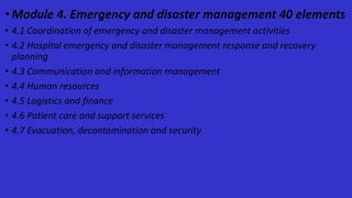 •Module 4. Emergency and disaster management 40 elements
• 4.1 Coordination of emergency and disaster management activities
• 4.2 Hospital emergency and disaster management response and recovery
planning
• 4.3 Communication and information management
• 4.4 Human resources
• 4.5 Logistics and finance
• 4.6 Patient care and support services
• 4.7 Evacuation, decontamination and security
 