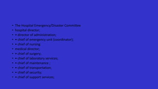 • The Hospital Emergency/Disaster Committee
• hospital director;
• • director of administration;
• • chief of emergency unit (coordinator);
• • chief of nursing
• medical director;
• • chief of surgery;
• • chief of laboratory services;
• • chief of maintenance ;
• • chief of transportation;
• • chief of security;
• • chief of support services;
 