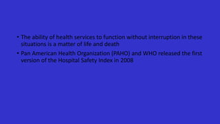 • The ability of health services to function without interruption in these
situations is a matter of life and death
• Pan American Health Organization (PAHO) and WHO released the first
version of the Hospital Safety Index in 2008
 
