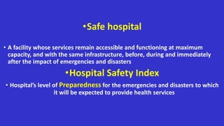 •Safe hospital
• A facility whose services remain accessible and functioning at maximum
capacity, and with the same infrastructure, before, during and immediately
after the impact of emergencies and disasters
•Hospital Safety Index
• Hospital’s level of Preparedness for the emergencies and disasters to which
it will be expected to provide health services
 