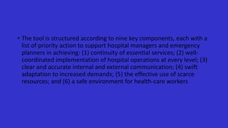 • The tool is structured according to nine key components, each with a
list of priority action to support hospital managers and emergency
planners in achieving: (1) continuity of essential services; (2) well-
coordinated implementation of hospital operations at every level; (3)
clear and accurate internal and external communication; (4) swift
adaptation to increased demands; (5) the effective use of scarce
resources; and (6) a safe environment for health-care workers
 