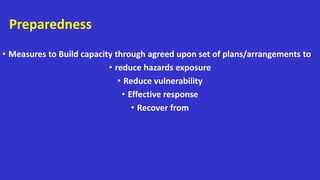Preparedness
• Measures to Build capacity through agreed upon set of plans/arrangements to
• reduce hazards exposure
• Reduce vulnerability
• Effective response
• Recover from
 