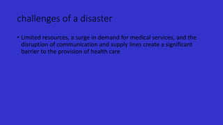 challenges of a disaster
• Limited resources, a surge in demand for medical services, and the
disruption of communication and supply lines create a significant
barrier to the provision of health care
 