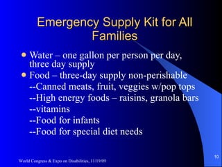 Emergency Supply Kit for All Families Water – one gallon per person per day, three day supply Food – three-day supply non-perishable --Canned meats, fruit, veggies w/pop tops --High energy foods – raisins, granola bars --vitamins --Food for infants --Food for special diet needs  World Congress & Expo on Disabilities, 11/19/09 