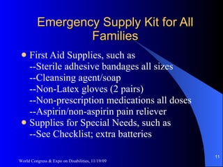 Emergency Supply Kit for All Families First Aid Supplies, such as --Sterile adhesive bandages all sizes --Cleansing agent/soap --Non-Latex gloves (2 pairs) --Non-prescription medications all doses --Aspirin/non-aspirin pain reliever Supplies for Special Needs, such as --See Checklist; extra batteries World Congress & Expo on Disabilities, 11/19/09 