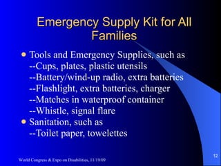 Emergency Supply Kit for All Families Tools and Emergency Supplies, such as --Cups, plates, plastic utensils --Battery/wind-up radio, extra batteries --Flashlight, extra batteries, charger --Matches in waterproof container --Whistle, signal flare Sanitation, such as --Toilet paper, towelettes World Congress & Expo on Disabilities, 11/19/09 