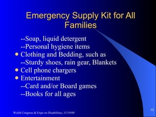 Emergency Supply Kit for All Families --Soap, liquid detergent --Personal hygiene items Clothing and Bedding, such as --Sturdy shoes, rain gear, Blankets Cell phone chargers Entertainment --Card and/or Board games --Books for all ages World Congress & Expo on Disabilities, 11/19/09 