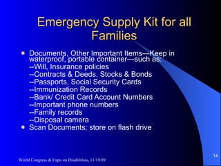 Emergency Supply Kit for all Families Documents, Other Important Items—Keep in waterproof, portable container—such as: --Will, Insurance policies --Contracts & Deeds, Stocks & Bonds --Passports, Social Security Cards --Immunization Records --Bank/ Credit Card Account Numbers --Important phone numbers --Family records --Disposal camera Scan Documents; store on flash drive World Congress & Expo on Disabilities, 11/19/09 