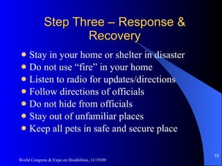 Step Three – Response & Recovery Stay in your home or shelter in disaster Do not use “fire” in your home Listen to radio for updates/directions Follow directions of officials Do not hide from officials Stay out of unfamiliar places Keep all pets in safe and secure place World Congress & Expo on Disabilities, 11/19/09 
