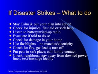 If Disaster Strikes – What to do Stay Calm & put your plan into action Check for injuries; first aid or seek help Listen to battery/wind-up radio Evacuate if told to do so Check for damage in your home Use flashlights—no matches/electricity Check for fire, gas leaks; turn off Put pets in safe place; call family contact Check neighbors; stay away from downed power lines; text-message locally World Congress & Expo on Disabilities, 11/19/09 