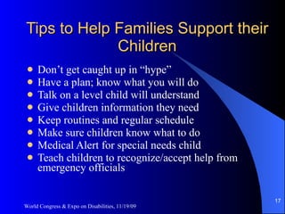 Tips to Help Families Support their Children Don’t get caught up in “hype” Have a plan; know what you will do Talk on a level child will understand Give children information they need Keep routines and regular schedule Make sure children know what to do Medical Alert for special needs child Teach children to recognize/accept help from emergency officials World Congress & Expo on Disabilities, 11/19/09 