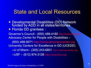 State and Local Resources Developmental Disabilities (DD) Network funded by ADD in all states/territories Florida DD grantees : Governor’s Council - (850) 488-4180  http://www.fddc.org   Advocacy Center for People with Disabilities –  (850) 488-9071   http://www.advocacycenter.org   University Centers for Excellence in DD (UCEDD)  --U of Miami - (305) 243-6801   http://mailmancenter.org   --USF  -  (813) 974-3126   http://www.flcic.org   World Congress & Expo on Disabilities, 11/19/09 