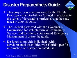 This project was commissioned by the Florida Developmental Disabilities Council in response to the series of devastating hurricanes that the state faced in 2004 & 2005. The Council partnered with the Governor’s Commission for Volunteerism & Community Service, and the Florida Division of Emergency Management to create the guide. Designed to provide individuals with developmental disabilities with Florida specific information on disaster preparedness.  World Congress & Expo on Disabilities, 11/19/09 