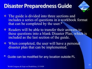The guide is divided into three sections and includes a series of questions in a workbook format that can be completed by the user.* Readers will be able to transfer their answers to these questions into a blank Disaster Plan, which is included as the last section of the guide.  When completed, the user will have a personal disaster plan that can be implemented. *  Guide can be modified for any location outside FL World Congress & Expo on Disabilities, 11/19/09 