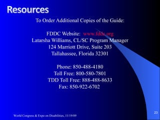 To Order Additional Copies of the Guide: FDDC Website:  www.fddc.org Latarsha Williams, CL/SC Program Manager 124 Marriott Drive, Suite 203 Tallahassee, Florida 32301 Phone: 850-488-4180 Toll Free: 800-580-7801 TDD Toll Free: 888-488-8633 Fax: 850-922-6702  World Congress & Expo on Disabilities, 11/19/09 