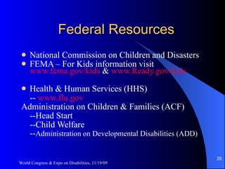 Federal Resources National Commission on Children and Disasters  FEMA – For Kids information visit  www.fema.gov/kids  &  www.Ready.gov/kids Health & Human Services (HHS) --  www.flu.gov Administration on Children & Families (ACF) --Head Start --Child Welfare  -- Administration on Developmental Disabilities (ADD) World Congress & Expo on Disabilities, 11/19/09 