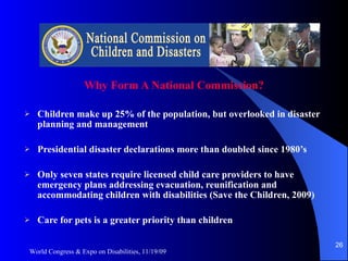 Why Form A National Commission? Children make up 25% of the population, but overlooked in disaster planning and management Presidential disaster declarations more than doubled since 1980’s Only seven states require licensed child care providers to have  emergency plans addressing evacuation, reunification and accommodating children with disabilities (Save the Children, 2009) Care for pets is a greater priority than children World Congress & Expo on Disabilities, 11/19/09 