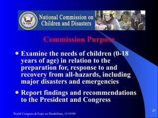 Commission Purpose Examine the needs of children (0-18 years of age) in relation to the preparation for, response to and recovery from all-hazards, including major disasters and emergencies Report findings and recommendations to the President and Congress World Congress & Expo on Disabilities, 11/19/09 