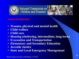 Areas of Interest Trauma, physical and mental health Child welfare Child care Housing (sheltering, intermediate, long-term) Evacuation and Transportation Elementary and Secondary Education Juvenile Justice State and Local Emergency Management World Congress & Expo on Disabilities, 11/19/09 