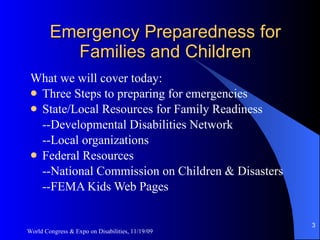 Emergency Preparedness for Families and Children What we will cover today: Three Steps to preparing for emergencies State/Local Resources for Family Readiness --Developmental Disabilities Network --Local organizations Federal Resources --National Commission on Children & Disasters --FEMA Kids Web Pages World Congress & Expo on Disabilities, 11/19/09 