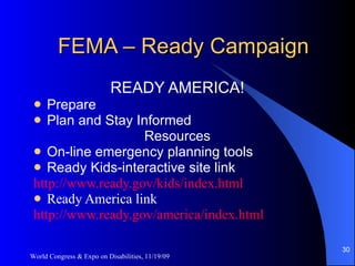 FEMA – Ready Campaign READY AMERICA! Prepare Plan and Stay Informed Resources On-line emergency planning tools Ready Kids-interactive site link http://www.ready.gov/kids/index.html Ready America link http://www.ready.gov/america/index.html World Congress & Expo on Disabilities, 11/19/09 